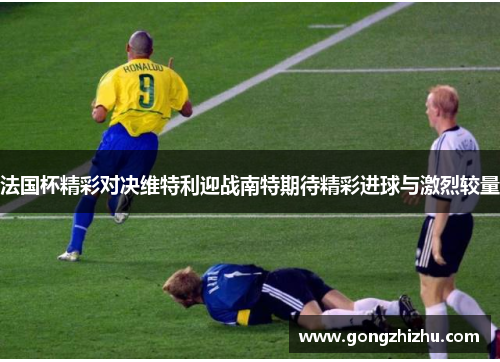 法国杯精彩对决维特利迎战南特期待精彩进球与激烈较量