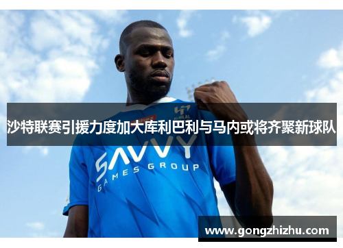 沙特联赛引援力度加大库利巴利与马内或将齐聚新球队
